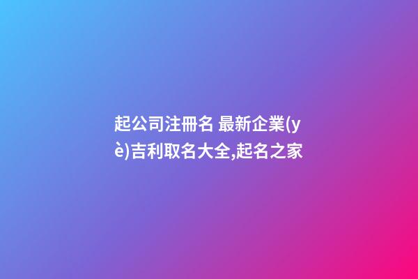 起公司注冊名 最新企業(yè)吉利取名大全,起名之家-第1張-公司起名-玄機派